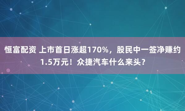 恒富配资 上市首日涨超170%，股民中一签净赚约1.5万元！众捷汽车什么来头？
