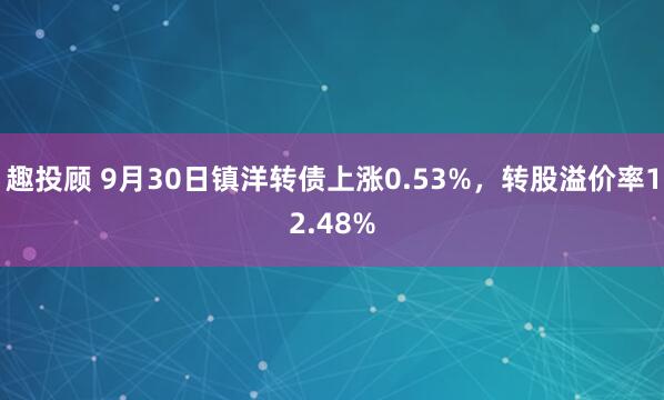趣投顾 9月30日镇洋转债上涨0.53%，转股溢价率12.48%