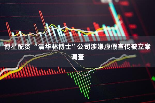 博星配资 “清华林博士”公司涉嫌虚假宣传被立案调查