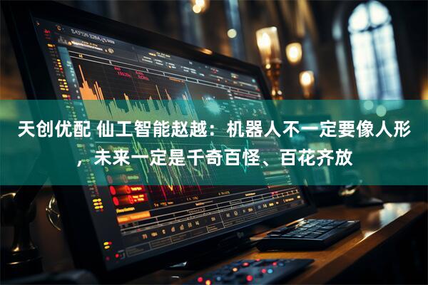 天创优配 仙工智能赵越：机器人不一定要像人形，未来一定是千奇百怪、百花齐放