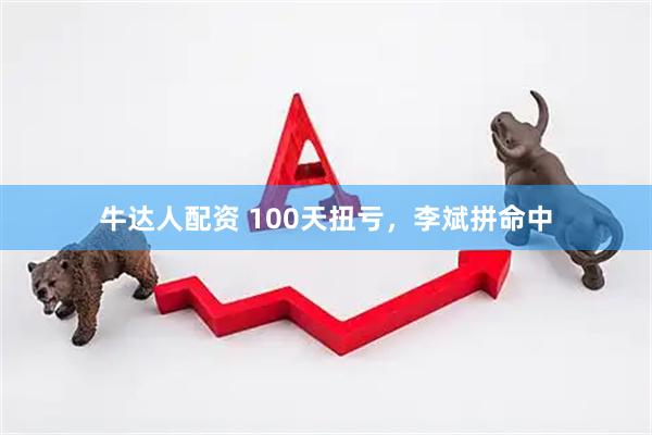 牛达人配资 100天扭亏，李斌拼命中