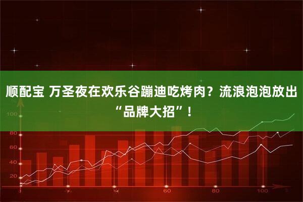 顺配宝 万圣夜在欢乐谷蹦迪吃烤肉？流浪泡泡放出“品牌大招”！