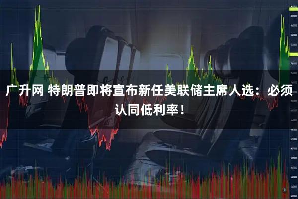 广升网 特朗普即将宣布新任美联储主席人选：必须认同低利率！