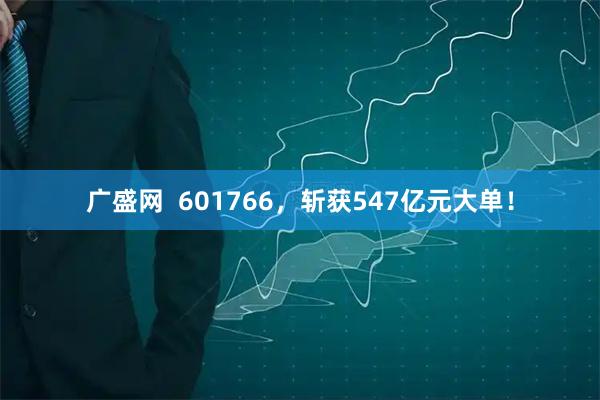 广盛网  601766，斩获547亿元大单！