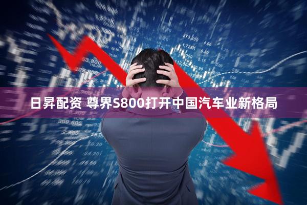 日昇配资 尊界S800打开中国汽车业新格局