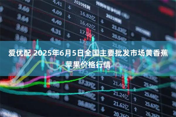 爱优配 2025年6月5日全国主要批发市场黄香蕉苹果价格行情