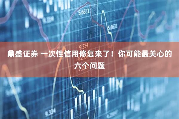 鼎盛证券 一次性信用修复来了！你可能最关心的六个问题