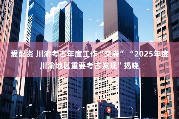 爱配资 川渝考古年度工作“交卷” “2025年度川渝地区重要考古发现”揭晓
