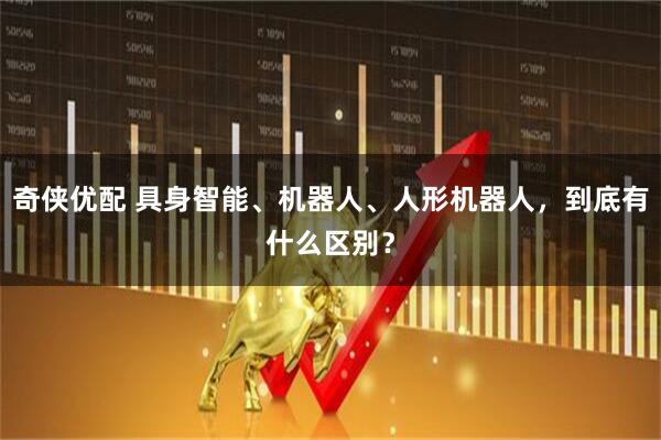 奇侠优配 具身智能、机器人、人形机器人，到底有什么区别？