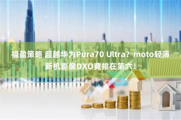 福盈策略 超越华为Pura70 Ultra？moto轻薄新机影像DXO竟排在第六！