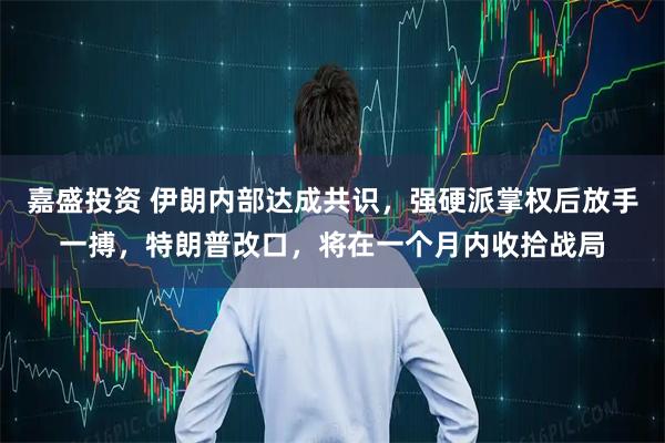 嘉盛投资 伊朗内部达成共识，强硬派掌权后放手一搏，特朗普改口，将在一个月内收拾战局