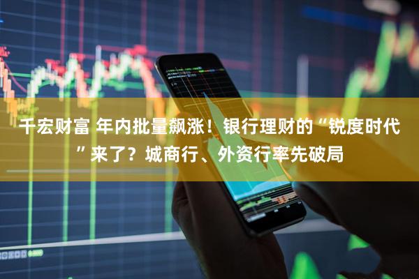 千宏财富 年内批量飙涨！银行理财的“锐度时代”来了？城商行、外资行率先破局