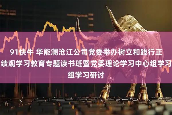 91快牛 华能澜沧江公司党委举办树立和践行正确政绩观学习教育专题读书班暨党委理论学习中心组学习研讨
