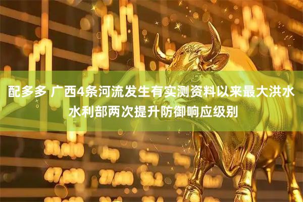 配多多 广西4条河流发生有实测资料以来最大洪水 水利部两次提升防御响应级别