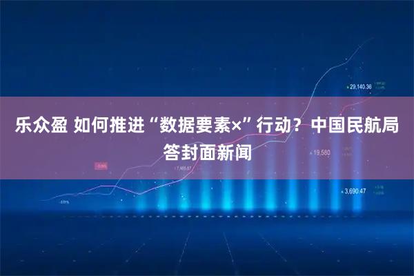乐众盈 如何推进“数据要素×”行动？中国民航局答封面新闻
