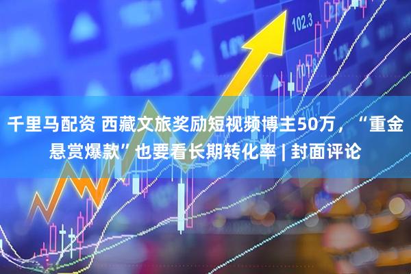 千里马配资 西藏文旅奖励短视频博主50万，“重金悬赏爆款”也要看长期转化率 | 封面评论